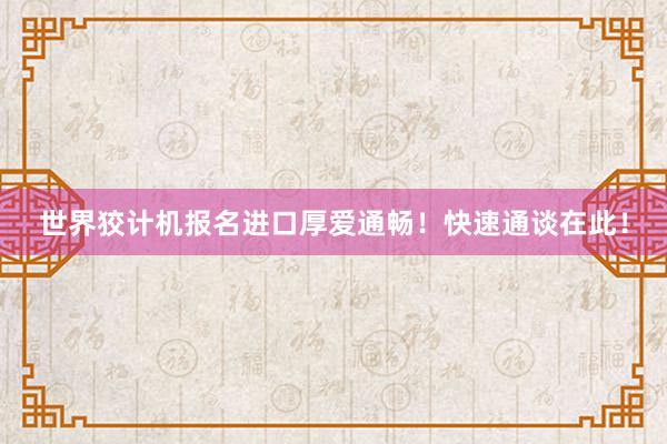 世界狡计机报名进口厚爱通畅！快速通谈在此！