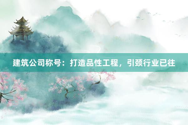 建筑公司称号：打造品性工程，引颈行业已往