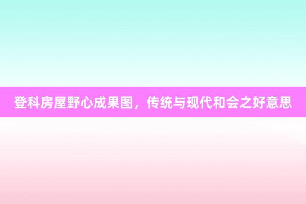 登科房屋野心成果图，传统与现代和会之好意思